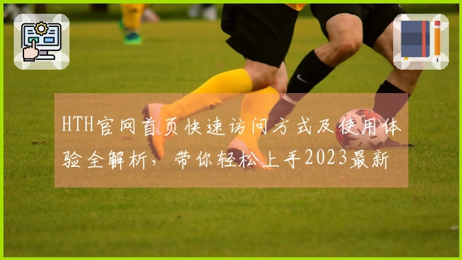 HTH官网首页快速访问方式及使用体验全解析，带你轻松上手2023最新版