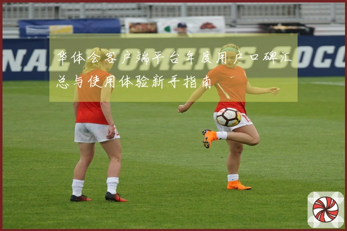 华体会客户端平台年度用户口碑汇总与使用体验新手指南